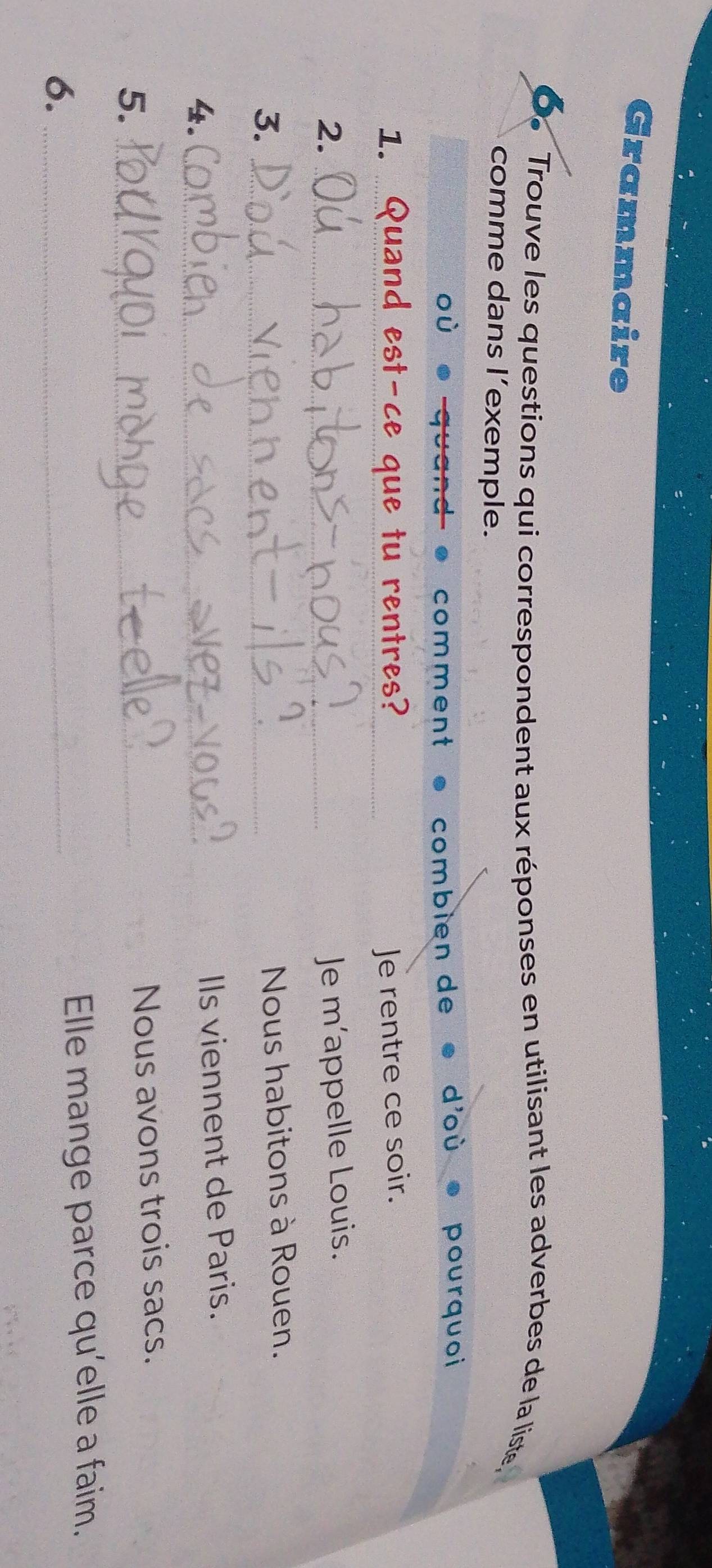 Grammaire 
O. Trouve les questions qui correspondent aux réponses en utilisant les adverbes de la liste, 
comme dans l’exemple. 
comment combién de 
pourquoi 
1. _Quand est-ce que tu rentres? _Je rentre ce soir. 
2. _Je m’appelle Louis. 
3._ 
Nous habitons à Rouen. 
4._ 
IIs viennent de Paris. 
5._ 
Nous avons trois sacs. 
6. _Elle mange parce qu’elle a faim.