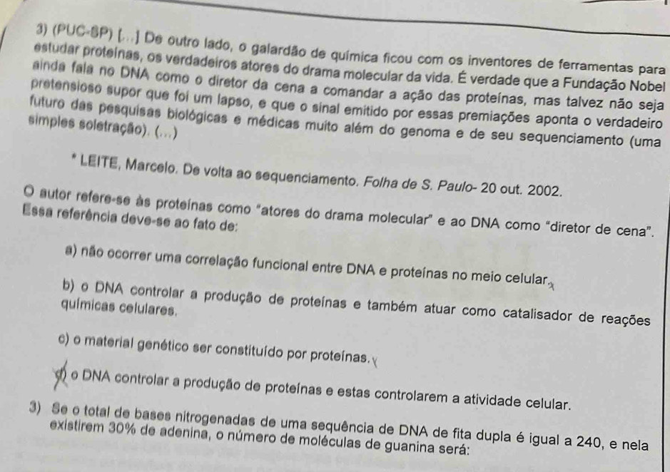 (PUC-SP) [...] De outro lado, o galardão de química ficou com os inventores de ferramentas para
estudar proteínas, os verdadeiros atores do drama molecular da vida. É verdade que a Fundação Nobel
ainda fala no DNA como o diretor da cena a comandar a ação das proteínas, mas talvez não seja
pretensioso supor que foi um lapso, e que o sinal emitido por essas premiações aponta o verdadeiro
futuro das pesquisas biológicas e médicas muito além do genoma e de seu sequenciamento (uma
simples soletração). (...)
* LEITE, Marcelo. De volta ao sequenciamento. Folha de S. Paulo- 20 out. 2002.
O autor refere-se às proteínas como "atores do drama molecular” e ao DNA como “diretor de cena”.
Essa referência deve-se ao fato de:
a) não ocorrer uma correlação funcional entre DNA e proteínas no meio celular.
b) o DNA controlar a produção de proteínas e também atuar como catalisador de reações
químicas celulares.
c) o material genético ser constituído por proteínas.
d) o DNA controlar a produção de proteínas e estas controlarem a atividade celular.
3) Se o total de bases nitrogenadas de uma sequência de DNA de fita dupla é igual a 240, e nela
existirem 30% de adenina, o número de moléculas de guanina será: