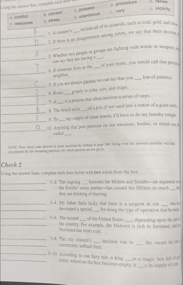 Using the answer line, complete each itell
A. conflict B. convert c. possess D. procedure
E. renew
H. unanimous L vary
J vicinity
R resources B. stress
1. A country’s_ include all of its minerals, such as coal, gold, and sile
_
_2. If there is no disagreement among jurors, we say that their decision 
.
3. Whether two people or groups are fighting with words or weapons, a
_can say they are having a_
_
4. If someone lives in the _of your home, you would call that pers
neighbor.
_
5. If you are always patient, we can say that you _lots of patience.
_
6. Roses _greatly in color, size, and shape.
_
7. A_ is a process that often involves a series of steps.
_
8. The beach artist_ ed a pile of wet sand into a statue of a giant tunk 
_
9. To _my supply of clean towels, I’ll have to do my laundry tonigh
_
10. Anything that puts pressure on our emotions, bodies, or minds ea 
called_
NOTE: Now check your answers to these questions by turning to page 240. Going over the answers carefully will help
you prepare for the remaining practices, for which answers are not given.
Check 2
Using the answer lines, complete each item below with two words from the box.
_1-2. The ongoing _between the Millers and Smiths—an argument o
_the Smiths’ noisy parties—has caused the Millers so much _that
they are thinking of moving.
_3-4. My father feels lucky that there is a surgeon in our _who has
_developed a special _for doing the type of operation that he needs.
_5-6. The natural _of the United States _ depending upon the part 
_the country. For example, the Midwest is rich in farmland, and th
Northeast has more coal.
_7-8. The city council's _decision was to the vacant lot into l
_community softball field.
_
_
_9-10. According to one fairy tale, a king _es a magic box full of g 
coins; whenever the box becomes empty, it _s its supply of ceins