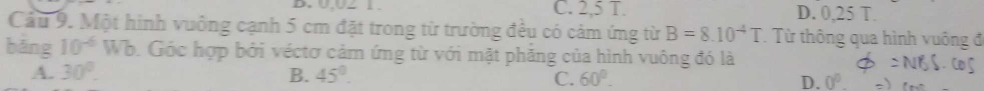 0,UZ 1. C. 2,5 T. D. 0,25 T.
Câu 9. Một hình vuông cạnh 5 cm đặt trong từ trường đều có cảm ứng từ B=8.10^(-4)T. Từ thông qua hình vuông đ
bǎng 10^(-6)W b. Góc hợp bởi véctơ cảm ứng từ với mặt phăng của hình vuông đó là
A. 30°. B. 45°. 60°. D. 0°. 
C.