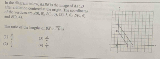 In the diagram below, △ ABE is the image of △ ACD
after a dilation centered at the origin. The coordinates
of the vertices are
and E(0,4). A(0,0), B(3,0), C(4.5,0), D(0,6), 
The ratio of the lengths of overline BE to overline CD is
(1)  2/3  (3)  3/4 
(2)  3/2  (4)  4/3 