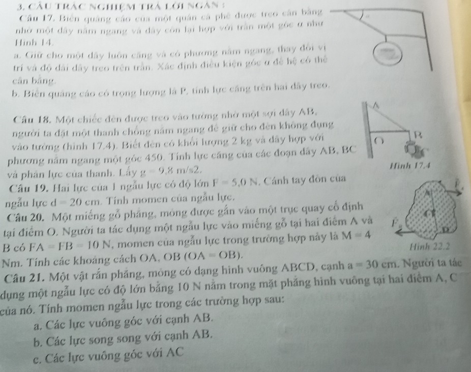 Cầu trăc nghiệm trá lời ngàn 3
Câu 17. Biến quảng cáo của một quân cá phê được treo cân bằng
nhờ một dây nằm ngang và dây còn lại hợp với trần một góc ư như
Hinh 14.
a. Giữ cho một dây luôn căng và có phương nằm ngang, thay đổi vị
trí và độ dài dây treo trên trần. Xác định điều kiện góc u đề hệ có thể
cân bảng.
b. Biên quảng cáo có trọng lượng là P, tính lực cáng trên hai dây treo.
^
Câu 18. Một chiếc đền được treo vào tường nhờ một sợi dây AB.
người ta đặt một thanh chồng năm ngang đề giữ cho đèn không đụng
vào tưởng (hình 17,4). Biết đèn có khổi lượng 2 kg và đây hợp với O B
phương năm ngang một góc 450. Tính lực cầng của các đoạn dây AB, BC
và phân lực của thanh. Lấy g=9,8m/s2,
Hinh 17.4
Câu 19. Hai lực của 1 ngẫu lực có độ lớn F=5.0N. Cánh tay đồn của
ngẫu lực d=20cm Tính momen của ngẫu lực.
Câu 20. Một miếng gỗ phẳng, mông được gắn vào một trục quay cổ định
tại điểm O. Người ta tác dụng một ngẫu lực vào miếng 1 gỗ tại hai điểm A và F
B có FA=FB=10N , momen của ngẫu lực trong trường hợp này là M=4
Hinh 22.2
Nm. Tính các khoảng cách OA,OB(OA=OB).
Câu 21. Một vật rắn phẳng, mỏng có dạng hình vuông ABCD, cạnh a=30cm. Người ta tác
dụng một ngẫu lực có độ lớn bằng 10 N nằm trong mặt phẳng hình vuông tại hai điểm A, C
ncủa nó. Tính momen ngẫu lực trong các trường hợp sau:
a. Các lực vuông góc với cạnh AB.
b. Các lực song song với cạnh AB.
c. Các lực vuông góc với AC