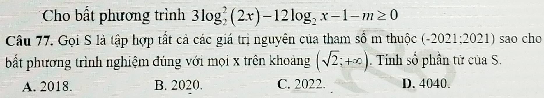 Cho bất phương trình 3log _2^(2(2x)-12log _2)x-1-m≥ 0
Câu 77. Gọi S là tập hợp tất cả các giá trị nguyên của tham số m thuộc ( -2 2021; 2021) sao cho
bất phương trình nghiệm đúng với mọi x trên khoảng (sqrt(2);+∈fty ). Tính số phần tử của S.
A. 2018. B. 2020. C. 2022. D. 4040.