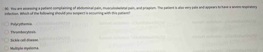 You are assessing a patient complaining of abdominal pain, musculoskeletal pain, and priapism. The patient is also very pale and appears to have a severe respiratory
infection. Which of the following should you suspect is occurring with this patient?
Polycythemia.
Thrombocytosis.
Sickle cell disease.
Multiple myeloma.