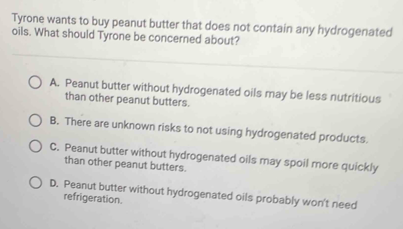 Tyrone wants to buy peanut butter that does not contain any hydrogenated
oils. What should Tyrone be concerned about?
A. Peanut butter without hydrogenated oils may be less nutritious
than other peanut butters.
B. There are unknown risks to not using hydrogenated products.
C. Peanut butter without hydrogenated oils may spoil more quickly
than other peanut butters.
D. Peanut butter without hydrogenated oils probably won't need
refrigeration.