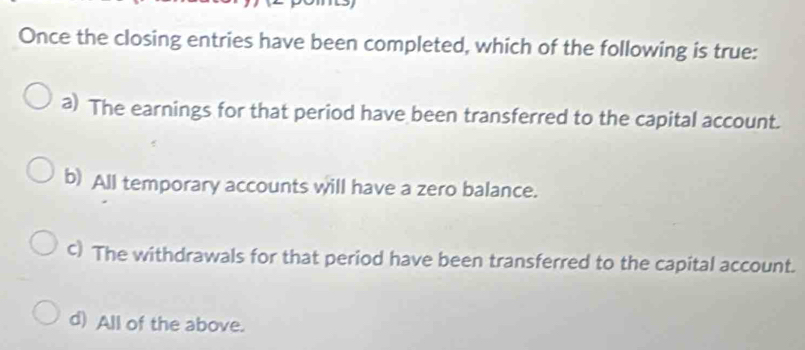 Once the closing entries have been completed, which of the following is true:
a) The earnings for that period have been transferred to the capital account.
b) All temporary accounts will have a zero balance.
c) The withdrawals for that period have been transferred to the capital account.
d) All of the above.