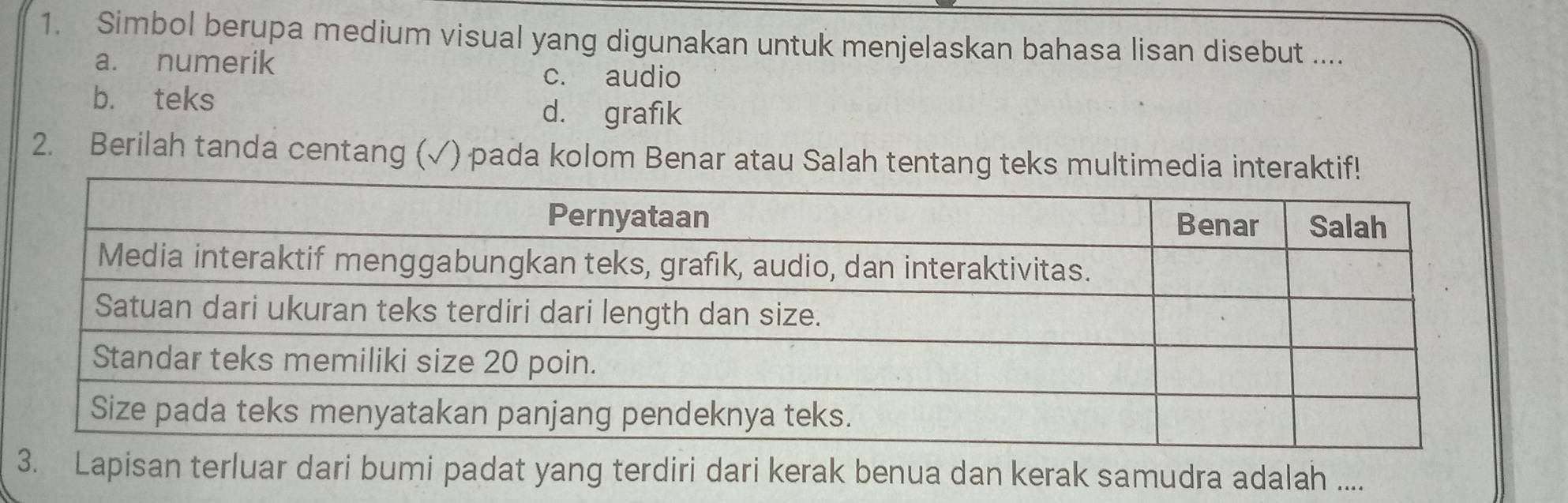 Simbol berupa medium visual yang digunakan untuk menjelaskan bahasa lisan disebut ....
a. numerik
c. audio
b. teks d. grafik
2. Berilah tanda centang (√) pada kolom Benar atau Salah tentang 
3. Lapisan terluar dari bumi padat yang terdiri dari kerak benua dan kerak samudra adalah ....