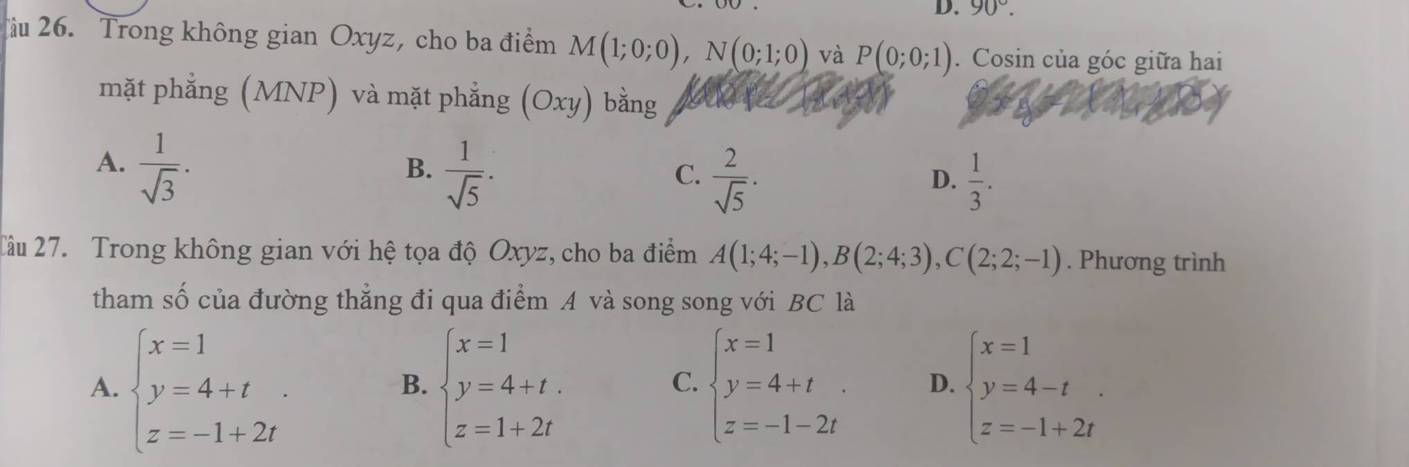 90°. 
Tàu 26. Trong không gian Oxyz, cho ba điểm M(1;0;0), N(0;1;0) và P(0;0;1). Cosin của góc giữa hai
mặt phẳng (MNP) và mặt phẳng (Oxy) bằng
A.  1/sqrt(3) .
B.  1/sqrt(5) ·
C.  2/sqrt(5) ·  1/3 . 
D.
2âu 27. Trong không gian với hệ tọa độ Oxyz, cho ba điểm A(1;4;-1), B(2;4;3), C(2;2;-1). Phương trình
tham số của đường thẳng đi qua điểm A và song song với BC là
A. beginarrayl x=1 y=4+t z=-1+2tendarray. beginarrayl x=1 y=4+t. z=1+2tendarray. beginarrayl x=1 y=4+t z=-1-2tendarray. beginarrayl x=1 y=4-t z=-1+2tendarray.
B.
C.
D.