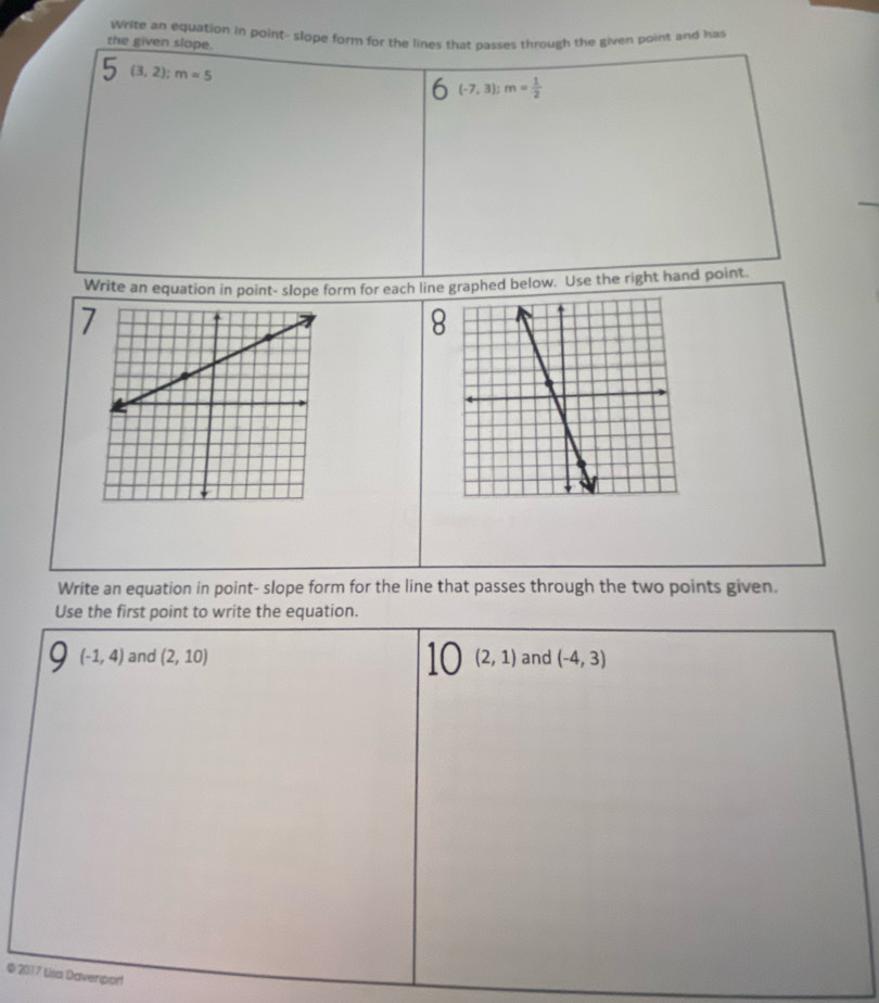 Write an equation in point- slope form for the lines that passes through the given point and has 
the given slope.
(3,2); m=5
(-7,3); m= 1/2 
Write an equation in point- slope form for each line graphed below. Use the right hand point. 
7 
8 
Write an equation in point- slope form for the line that passes through the two points given. 
Use the first point to write the equation.
(-1,4) and (2,10) 10 (2,1) and (-4,3)
© 2017 Lisa Daverport