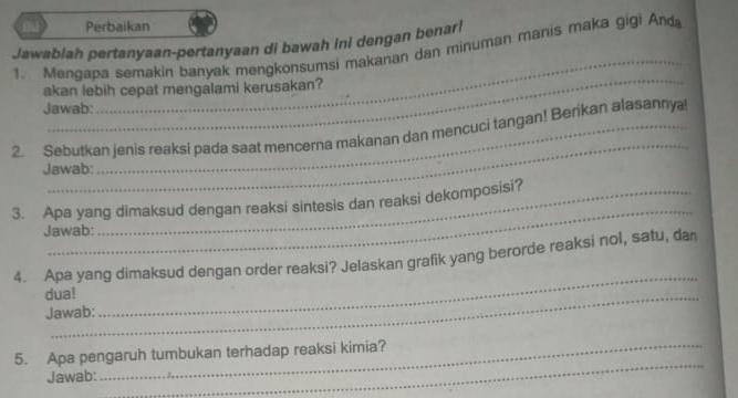 Perbaikan 
_ 
Jawablah pertanyaan-pertanyaan di bawah ini dengan benar! 
1. Menqapa semakin banyak mengkonsumsi makanan dan minuman manis maka gigi Anda 
_ 
akan lebih cepat mengalami kerusakan? 
Jawab: 
_ 
2. Sebutkan jenis reaksi pada saat mencerna makanan dan mencuci tangan! Berikan alasannya 
Jawab: 
_ 
3. Apa yang dimaksud dengan reaksi sintesis dan reaksi dekomposisi? 
Jawab: 
4. Apa yang dimaksud dengan order reaksi? Jelaskan grafik yang berorde reaksi nol, satu, dan 
dua! 
Jawab: 
_ 
5. Apa pengaruh tumbukan terhadap reaksi kimia? 
Jawab: 
_