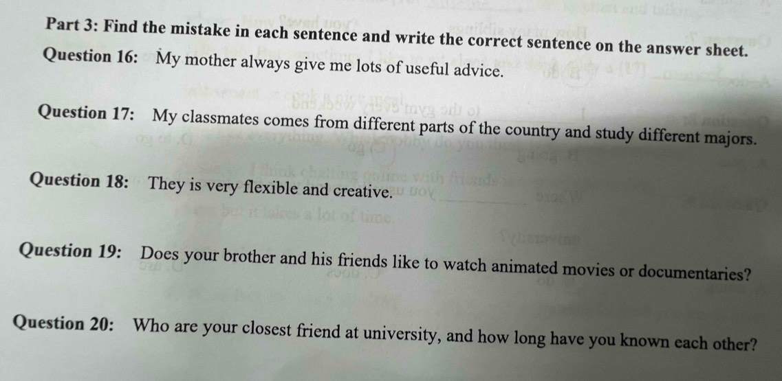 Find the mistake in each sentence and write the correct sentence on the answer sheet. 
Question 16: My mother always give me lots of useful advice. 
Question 17: My classmates comes from different parts of the country and study different majors. 
Question 18: They is very flexible and creative. 
Question 19: Does your brother and his friends like to watch animated movies or documentaries? 
Question 20: Who are your closest friend at university, and how long have you known each other?