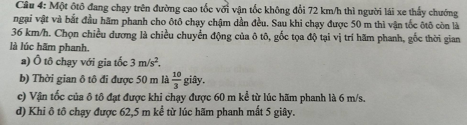 Một ôtô đang chạy trên đường cao tốc với vận tốc không đổi 72 km/h thì người lái xe thấy chướng
ngại vật và bắt đầu hãm phanh cho ôtô chạy chậm dần đều. Sau khi chạy được 50 m thì vận tốc ôtô còn là
36 km/h. Chọn chiều dương là chiều chuyển động của ô tô, gốc tọa độ tại vị trí hãm phanh, gốc thời gian
là lúc hãm phanh.
a) Ô tô chạy với gia tốc 3m/s^2.
b) Thời gian ô tô đi được 50 m là  10/3  giây.
c) Vận tốc của ô tô đạt được khi chạy được 60 m kể từ lúc hãm phanh là 6 m/s.
d) Khi ô tô chạy được 62,5 m kể từ lúc hãm phanh mất 5 giây.