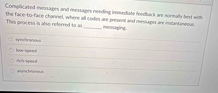 Complicated messages and messages needing immediate feedback are normally best with
the face-to-face channel, where all codes are present and messages are instantaneous.
This process is also referred to as _messaging.
synchronous
low-speed
rich-speed
asynchronous