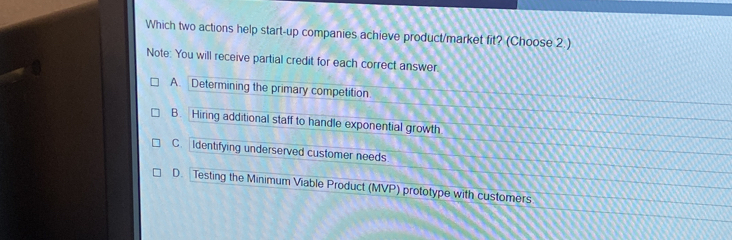 Which two actions help start-up companies achieve product/market fit? (Choose 2 )
Note: You will receive partial credit for each correct answer.
A. Determining the primary competition
B. Hiring additional staff to handle exponential growth
C. Identifying underserved customer needs
D. Testing the Minimum Viable Product (MVP) prototype with customers