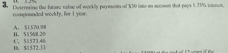 3.2%
3. Determine the future value of weekly payments of $30 into an account that pays 1.75% interest,
compounded weekly, for 1 year.
A. $1570.98
B. $1568.20
C $1573.46
D. $1572.33
e t t 2 years if the