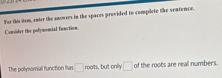 For this item, enter the answers in the spaces provided to complete the sentence. 
Consider the polynomial function. 
The polynomial function has □ roots, but only □ of the roots are real numbers.