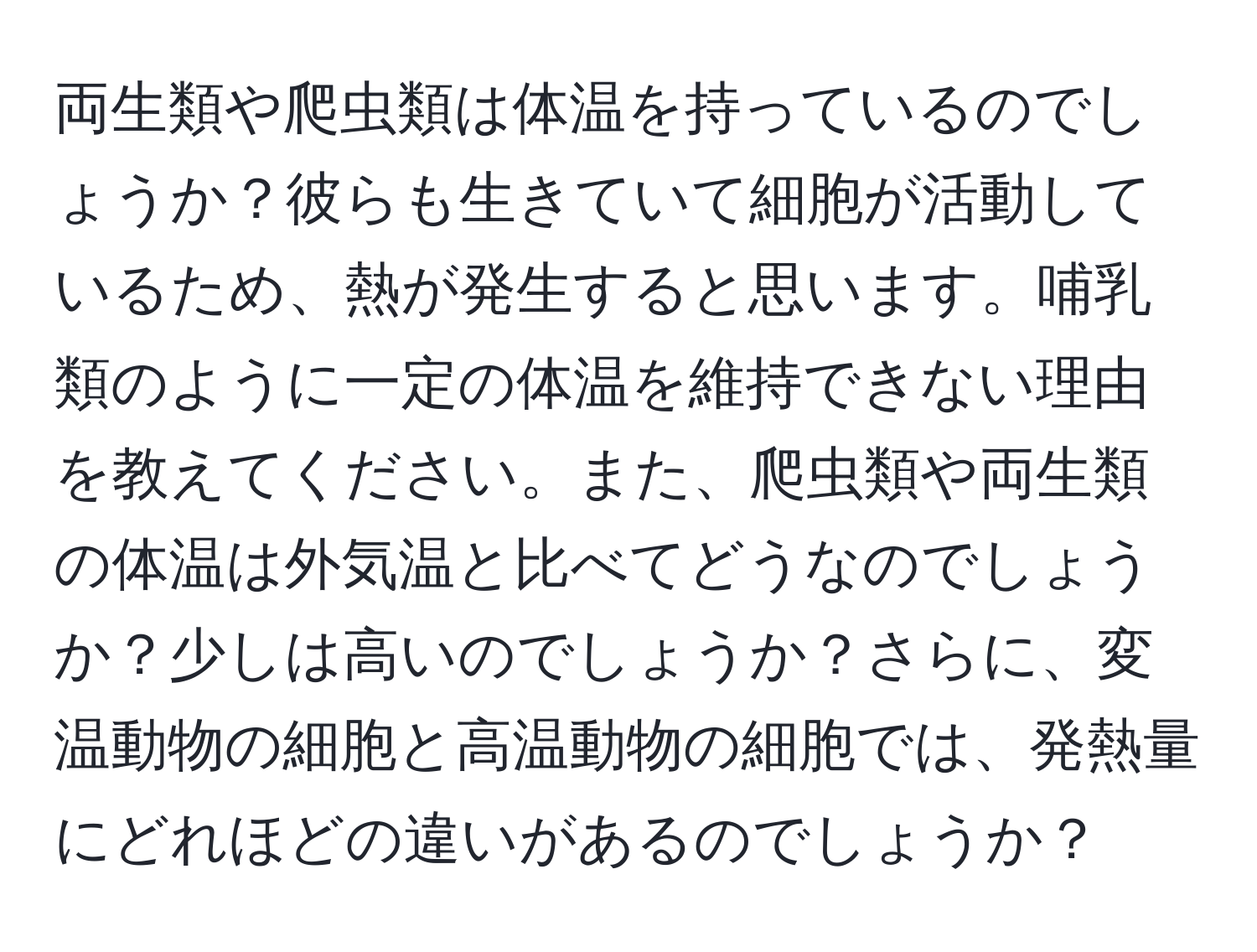 両生類や爬虫類は体温を持っているのでしょうか？彼らも生きていて細胞が活動しているため、熱が発生すると思います。哺乳類のように一定の体温を維持できない理由を教えてください。また、爬虫類や両生類の体温は外気温と比べてどうなのでしょうか？少しは高いのでしょうか？さらに、変温動物の細胞と高温動物の細胞では、発熱量にどれほどの違いがあるのでしょうか？