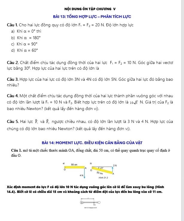 NộI DUNG ÔN TậP CHƯơNG V
bài 13: tỐnG hợp lực - phân tích lực
Câu 1. Cho hai lực đồng quy có độ lớn F_1=F_2=20N. Độ lớn hợp lực
a) Khi alpha =0° thì
b) Kbi alpha =180°
c) Khi alpha =90°
d) Khi alpha =60°
Câu 2. Chất điểm chịu tác dụng đồng thời của hai lực F_1=F_2=10N Góc giữa hai vectơ
lực bằng 30°. Hợp lực của hai lực trên có độ lớn là
Câu 3. Hợp lực của hai lực có độ lớn 3N và 4N có độ lớn 5N. Góc giữa hai lực đó bằng bao
nhiêu?
Câu 4. Một chất điểm chịu tác dụng đồng thời của hai lực thành phần vuông góc với nhau
có độ lớn lần lượt là F_1=10N và F_2. Biết hợp lực trên có độ lớn là 10sqrt(5)N. Giá trị của F_2 là
bao nhiêu Newton? (kết quả lấy đến hàng đơn vị).
Câu 5. Hai lực overline F_1 và overline F_2 ngược chiều nhau, có độ lớn lần lượt là 3 N và 4 N. Hợp lực của
chúng có độ lớn bao nhiêu Newton? (kết quả lấy đến hàng đơn vị).
bài 14: MOMENT lực. điều kiện cân bằng của vật
Câu 1. mô tả một chiếc thước mảnh OA, đồng chất, dài 50 cm, có thể quay quanh trục quay cổ định ở
đầu O.
a 50 cm
2N
A
。 a
50 cm A
4 N Hinh 21.2
Xác định moment do lực F có độ lớn 10 N tác dụng vuông góc lên cờ lê để làm xoay bu lông (Hình
14.4). Biết cờ lê có chiều dài 15 cm và khoảng cách từ điểm đặt của lực đến bu lông vào cỡ 11 cm.