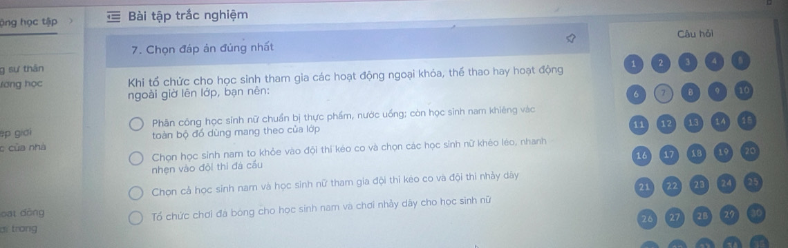 ộng học tập Bài tập trắc nghiệm 
7. Chọn đáp ản đủng nhất Câu hỏi 
g sự thân 
ương học Khi tổ chức cho học sinh tham gia các hoạt động ngoại khỏa, thể thao hay hoạt động 1 2 3 4
ngoài giờ lên lớp, bạn nên: 6 ( 7 B 9 10
ép giới Phân công học sinh nữ chuẩn bị thực phẩm, nước uống; còn học sinh nam khiêng vàc
11 12 13 14 16
c của nhà toàn bộ đó dùng mang theo của lớp 
Chọn học sinh nam to khỏe vào đội thi kéo co và chọn các học sinh nữ khéo léo, nhanh
16 17 18 19 20
nhẹn vào đội thi đá cầu 
Chọn cả học sinh nam và học sinh nữ tham gia đội thi kẻo co và đội thi nhảy dây
21 22 23 24 25
Tổ chức chơi đà bóng cho học sinh nam và chơi nhảy dây cho học sinh nữ 
oat dòng 2B 29 30
26 (27
ai trong