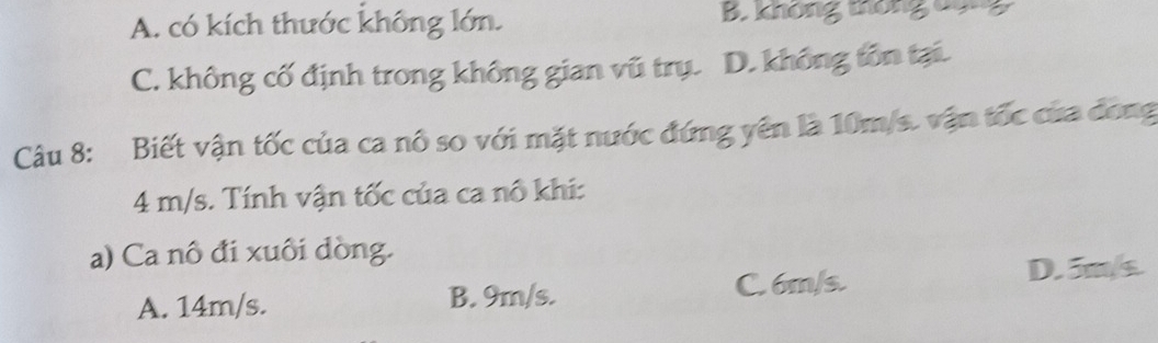 A. có kích thước không lớn. B. không thông 0ông
C. không cố định trong không gian vũ trụ. D. không tôn tại.
Câu 8: Biết vận tốc của ca nô so với mặt nước đứng yên là 10m/s. vận tốc của đong
4 m/s. Tính vận tốc của ca nô khi:
a) Ca nô đi xuôi dòng.
A. 14m/s. B. 9m/s.
C. 6m/s. D. 5m/s