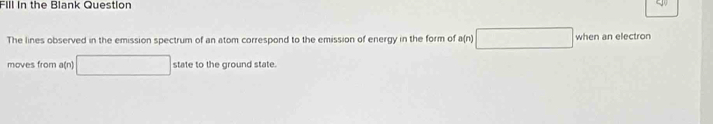 Fill In the Blank Question 
The lines observed in the emission spectrum of an atom correspond to the emission of energy in the form of a(n) when an electron 
moves from a(n) state to the ground state.