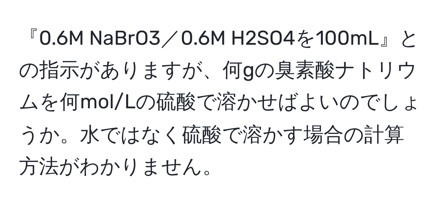 『0.6M NaBrO3／0.6M H2SO4を100mL』との指示がありますが、何gの臭素酸ナトリウムを何mol/Lの硫酸で溶かせばよいのでしょうか。水ではなく硫酸で溶かす場合の計算方法がわかりません。