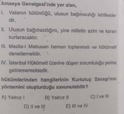 Amasya Genelgesi'nde yer alan,
I. Vatanın bütünlüğü, ulusun bağımsızlığı tehlikede-
dir.
II. Ulusun bağımsızlığını, yine milletin azim ve kararı
kurtaracaktır.
III. Meclis-i Mebusan hemen toplanmalı ve hükûmeti
denetlemelidir.
IV. İstanbul Hükûmeti üzerine düşen sorumluluğu yerine
getirememektedir.
hükümlerinden hangilerinin Kurtuluş Savaşı'nın
yöntemini oluşturduğu savunulabilir?
A) Yalnız I B) Yalnız II C) Ive III
D) II ve II! E) III ve IV