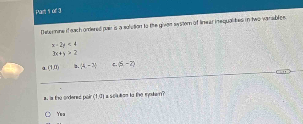 Determine if each ordered pair is a solution to the given system of linear inequalities in two variables.
x-2y<4</tex>
3x+y>2
a. (1,0) b. (4,-3) C. (5,-2)
a. Is the ordered pair (1,0) a solution to the system?
Yes