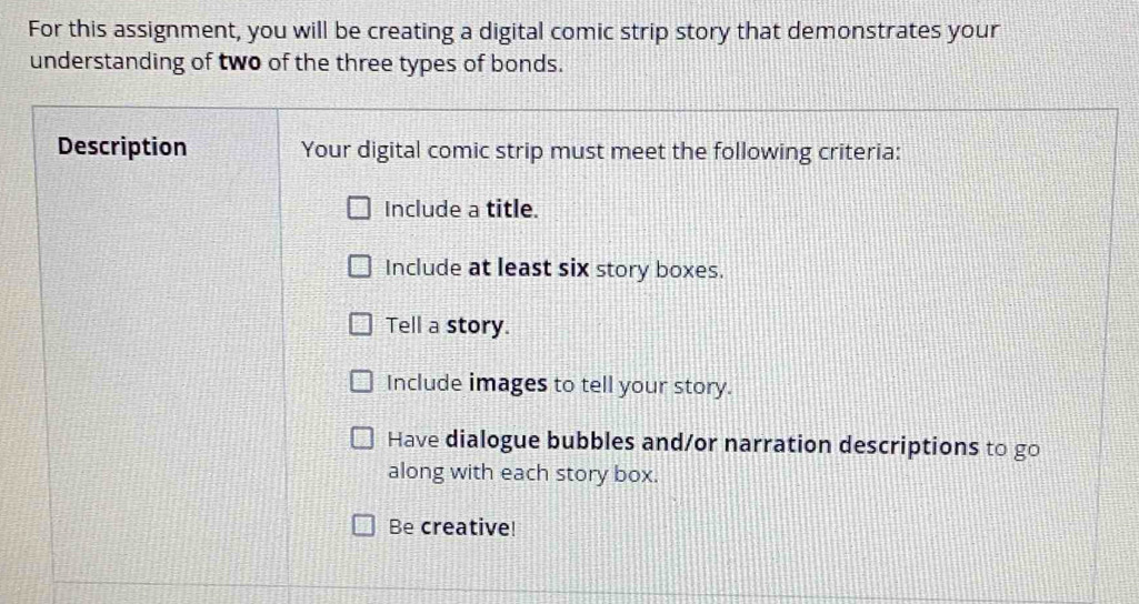 For this assignment, you will be creating a digital comic strip story that demonstrates your 
understanding of two of the three types of bonds. 
Description Your digital comic strip must meet the following criteria: 
Include a title. 
Include at least six story boxes. 
Tell a story. 
Include images to tell your story. 
Have dialogue bubbles and/or narration descriptions to go 
along with each story box. 
Be creative!