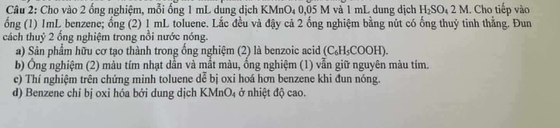 Cho vào 2 ống nghiệm, mỗi ống 1 mL dung dịch KMnO₄ 0,05 M và 1 mL dung dịch H_2SO_42M. Cho tiếp vào 
ống (1) 1mL benzene; ống (2) 1 mL toluene. Lắc đều và đậy cả 2 ống nghiệm bằng nút có ống thuỷ tinh thẳng. Đun 
cách thuỷ 2 ống nghiệm trong nổi nước nóng. 
a) Sản phẩm hữu cơ tạo thành trong ống nghiệm (2) là benzoic acid (C₆H₅COOH). 
b) Ông nghiệm (2) màu tím nhạt dần và mất màu, ồng nghiệm (1) vẫn giữ nguyên màu tím. 
c) Thí nghiệm trên chứng minh toluene dễ bị oxi hoá hơn benzene khi đun nóng. 
d) Benzene chỉ bị oxi hóa bởi dung dịch KMnO₄ ở nhiệt độ cao.