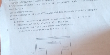 commune. La lar geur de cet e pace  é e té g de côté, Tout le reste de r esp
A l'intérieur de cet espace, il y a un bassin carré de 0-x
semé de gazon
Vois le dessin ci-dessous En visite sur le site, des élèves de 3^(km) du Lycée KFW décident de détermner l'aïe de l'espace
garonvè de l'espace rectangulaie est égale à =x^2+17x+66
1. Démantre que laire A_1
2. Démontre que l'aire A_1 du bassn est x^2-16x+64
3. a) Déduis-en l'aire A de la partie gazonnée en fonction de x.
b) Détermine la vaïeur numérique de À pour x=5