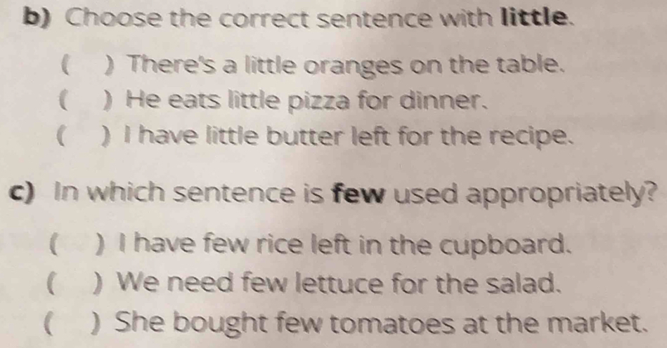 Choose the correct sentence with little.
( ) There's a little oranges on the table.
 ) He eats little pizza for dinner.
(₹ ) I have little butter left for the recipe.
c) In which sentence is few used appropriately?
( ) I have few rice left in the cupboard.
( ) We need few lettuce for the salad.
 ) She bought few tomatoes at the market.