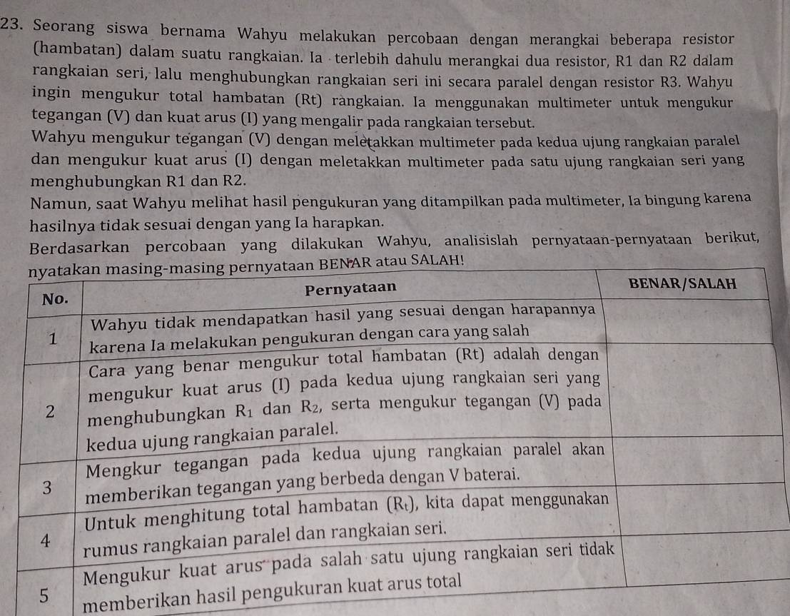 Seorang siswa bernama Wahyu melakukan percobaan dengan merangkai beberapa resistor
(hambatan) dalam suatu rangkaian. Ia · terlebih dahulu merangkai dua resistor, R1 dan R2 dalam
rangkaian seri, lalu menghubungkan rangkaian seri ini secara paralel dengan resistor R3. Wahyu
ingin mengukur total hambatan (Rt) ràngkaian. Ia menggunakan multimeter untuk mengukur
tegangan (V) dan kuat arus (I) yang mengalir pada rangkaian tersebut.
Wahyu mengukur tegangan (V) dengan meletakkan multimeter pada kedua ujung rangkaian paralel
dan mengukur kuat arus (I) dengan meletakkan multimeter pada satu ujung rangkaian seri yang
menghubungkan R1 dan R2.
Namun, saat Wahyu melihat hasil pengukuran yang ditampilkan pada multimeter, Ia bingung karena
hasilnya tidak sesuai dengan yang Ia harapkan.
Berdasarkan percobaan yang dilakukan Wahyu, analisislah pernyataan-pernyataan berikut,
memberikan ha