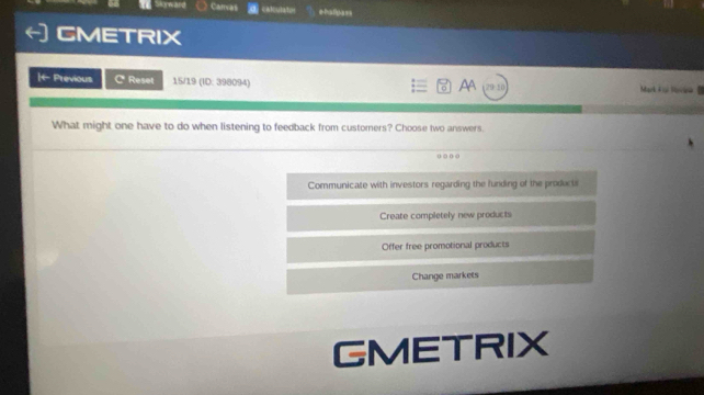 Caras calculator ehalpass
CMETRIX
AA
|t Previous C Reset 15/19 (ID: 398094) 29 10 Mark à oi Navee
What might one have to do when listening to feedback from customers? Choose two answers.
o ○ o
Communicate with investors regarding the funding of the products
Create completely new products
Offer free promotional products
Change markets
GMETRIX