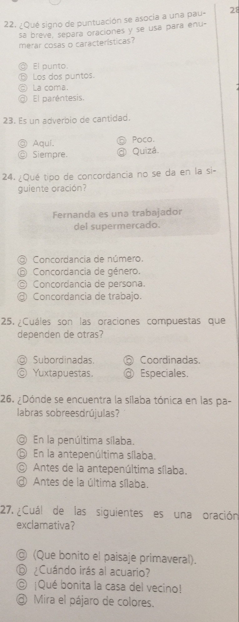 ¿Qué signo de puntuación se asocia a una pau- 28
sa breve, separa oraciones y se usa para enu-
merar cosas o características?
D El punto.
Los dos puntos.
La coma.
El paréntesis.
23. Es un adverbio de cantidad.
@ Aquí.
Poco.
C Siempre. @ Quizá.
24. ¿Qué tipo de concordancia no se da en la si-
guiente oración?
Fernanda es una trabajador
del supermercado.
Concordancia de número.
Concordancia de género.
Concordancia de persona.
Concordancia de trabajo.
25. ¿Cuáles son las oraciones compuestas que
dependen de otras?
a) Subordinadas. ⑥ Coordinadas.
C Yuxtapuestas. @ Especiales.
26. ¿Dónde se encuentra la sílaba tónica en las pa-
labras sobreesdrújulas?
En la penúltima sílaba.
⑥ En la antepenúltima sílaba.
Antes de la antepenúltima sílaba.
Antes de la última sílaba.
27. ¿Cuál de las siguientes es una oración
exclamativa?
◎ (Que bonito el paisaje primaveral).
⑥ ¿Cuándo irás al acuario?
© ¡Qué bonita la casa del vecino!
@ Mira el pájaro de colores.