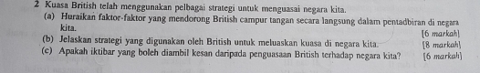 Kuasa British telah menggunakan pelbagai strategi untuk menguasai negara kita. 
(a) Huraikan faktor-faktor yang mendorong British campur tangan secara langsung dalam pentadbiran di negara 
kita. 
(b) Jelaskan strategi yang digunakan oleh British untuk meluaskan kuasa di negara kita. [6 markah] 
(c) Apakah iktibar yang boleh diambil kesan daripada penguasaan British terhadap negara kita? [8 markah] [6 markah]