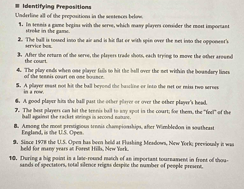 Identifying Prepositions 
Underline all of the prepositions in the sentences below. 
1. In tennis a game begins with the serve, which many players consider the most important 
stroke in the game. 
2. The ball is tossed into the air and is hit flat or with spin over the net into the opponent's 
service box. 
3. After the return of the serve, the players trade shots, each trying to move the other around 
the court. 
4. The play ends when one player fails to hit the ball over the net within the boundary lines 
of the tennis court on one bounce. 
5. A player must not hit the ball beyond the baseline or into the net or miss two serves 
in a row. 
6. A good player hits the ball past the other player or over the other player's head. 
7. The best players can hit the tennis ball to any spot in the court; for them, the “feel” of the 
ball against the racket strings is second nature. 
8. Among the most prestigious tennis championships, after Wimbledon in southeast 
England, is the U.S. Open. 
9. Since 1978 the U.S. Open has been held at Flushing Meadows, New York; previously it was 
held for many years at Forest Hills, New York. 
10. During a big point in a late-round match of an important tournament in front of thou- 
sands of spectators, total silence reigns despite the number of people present.