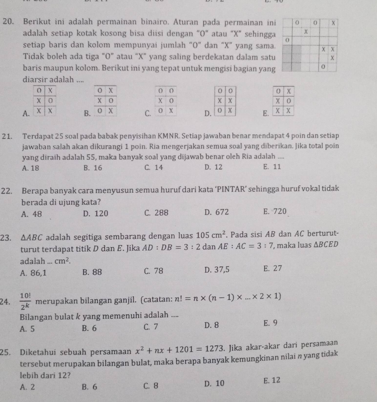 Berikut ini adalah permainan binairo. Aturan pada permainan ini
adalah setiap kotak kosong bisa diisi dengan “O” atau “X” sehingga
setiap baris dan kolom mempunyai jumlah “O” dan “X” yang sama.
Tidak boleh ada tiga “O” atau “X” yang saling berdekatan dalam satu
baris maupun kolom. Berikut ini yang tepat untuk mengisí bagian yang
diarsir adalah ....
A. C.
B.
D
E.
21. Terdapat 25 soal pada babak penyisihan KMNR. Setiap jawaban benar mendapat 4 poin dan setiap
jawaban salah akan dikurangi 1 poin. Ria mengerjakan semua soal yang diberikan. Jika total poin
yang diraih adalah 55, maka banyak soal yang dijawab benar oleh Ria adalah ....
A. 18 B. 16 C. 14 D. 12 E. 11
22. Berapa banyak cara menyusun semua huruf dari kata ‘PINTAR’ sehingga huruf vokal tidak
berada di ujung kata?
A. 48 D. 120 C. 288 D. 672 E. 720
23. △ ABC adalah segitiga sembarang dengan luas 105cm^2. Pada sisi AB dan AC berturut-
turut terdapat titik D dan E. Jika AD:DB=3:2 dan AE. AC=3:7 , maka luas △ BCED
adalah ... cm^2.
A. 86,1 B. 88 C. 78
D. 37,5 E. 27
24.  10!/2^k  merupakan bilangan ganjil. (catatan: n!=n* (n-1)* ...* 2* 1)
Bilangan bulat k yang memenuhi adalah ....
A. 5 B. 6 C. 7 D. 8
E. 9
25. Diketahui sebuah persamaan x^2+nx+1201=1273. Jika akar-akar dari persamaan
tersebut merupakan bilangan bulat, maka berapa banyak kemungkinan nilai n yang tidak
lebih dari 12?
A. 2 B. 6 C. 8
D. 10 E. 12