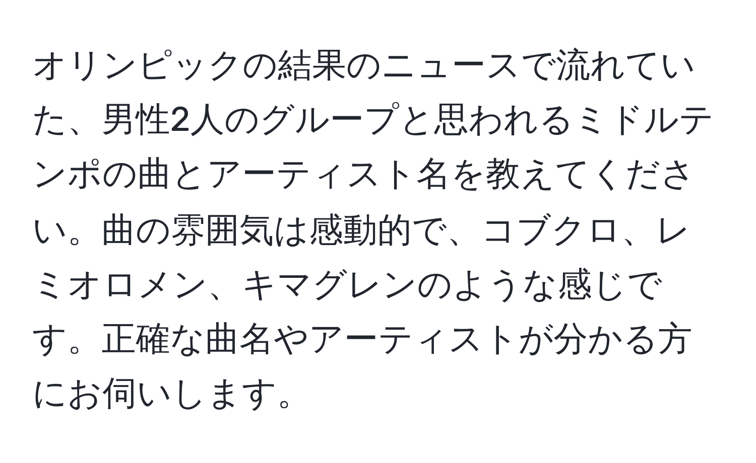 オリンピックの結果のニュースで流れていた、男性2人のグループと思われるミドルテンポの曲とアーティスト名を教えてください。曲の雰囲気は感動的で、コブクロ、レミオロメン、キマグレンのような感じです。正確な曲名やアーティストが分かる方にお伺いします。