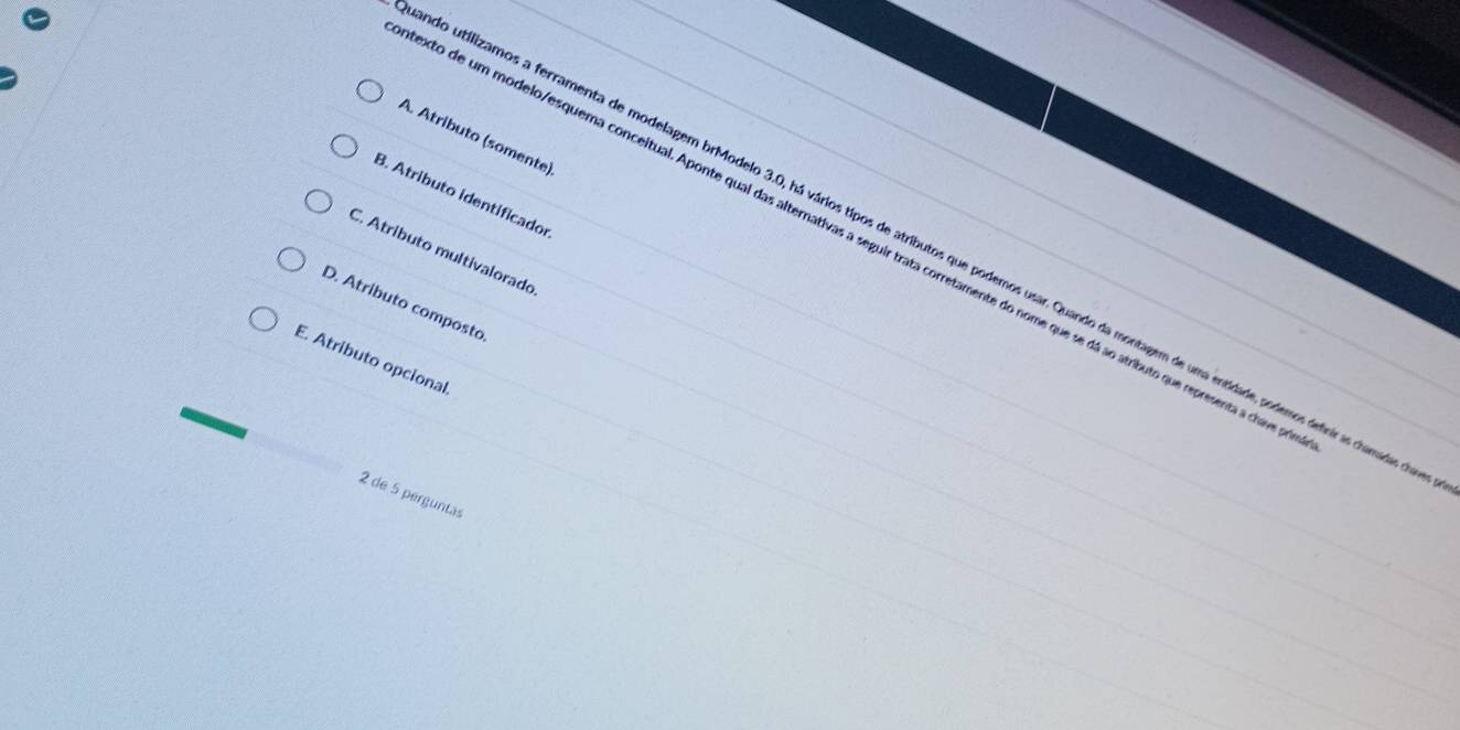 A. Atributo (somente)
B. Atributo identificador
octo de um modelo/esquema conceitual. Aponte qual das alternativas a seguir trata corretamente do nome que se dá ao atributo que representa a chave a
do utilizamos a ferramenta de modelagem brModelo 3.0, há vários tipos de atributos que podemos usar. Quando da montagem de uma entidade, podemos definiras chamadas do
C. Atributo multivalorado
D. Atributo composto
E. Atributo opcional.
2 de 5 perguntas