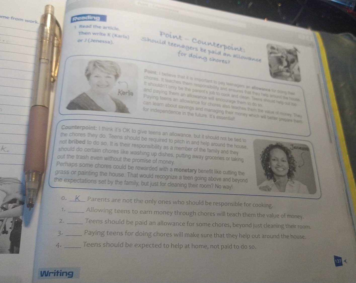 Reading
me from work.
1 Read the article.
Then write K (Karla)
or J (Jenessa).
Point - Counterpoint:
Should teenagers be paid an allowance
for doing chores?
Point: I believe that it is important to pay teenagers an allowance for doing their
chores. It teaches them responsibility and ensures that they help around the hoote
It shouldn't only be the parent's job to cook and clean. Teens should help out iso
and paying them an allowance will encourage them to do so
Paying teens an allowance for chores also teaches them the value of morey. They
can learn about savings and managing their money which will better prepare them
for independence in the future. It's essential!
Counterpoint: I think it's OK to give teens an allowance, but it should not be tied to
the chores they do. Teens should be required to pitch in and help around the house,
not bribed to do so. It is their responsibility as a member of the family and they
should do certain chores like washing up dishes, putting away groceries or taking
out the trash even without the promise of money.
Perhaps some chores could be rewarded with a monetary benefit like cutting the
grass or painting the house. That would recognize a teen going above and beyond
the expectations set by the family, but just for cleaning their room? No way!
0. _Parents are not the only ones who should be responsible for cooking.
1. _Allowing teens to earn money through chores will teach them the value of money.
2. _Teens should be paid an allowance for some chores, beyond just cleaning their room.
3._ Paying teens for doing chores will make sure that they help out around the house.
4. _Teens should be expected to help at home, not paid to do so.
137 (
Writing