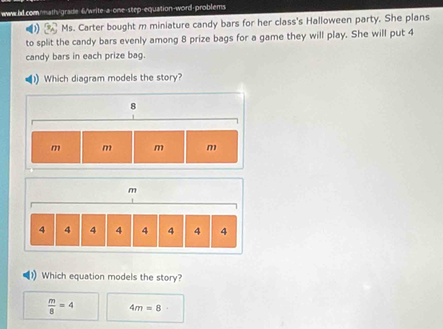 6/write-a-one-step-equation-word-problems
Ms. Carter bought m miniature candy bars for her class's Halloween party. She plans
to split the candy bars evenly among 8 prize bags for a game they will play. She will put 4
candy bars in each prize bag.
Which diagram models the story?
Which equation models the story?
 m/8 =4
4m=8