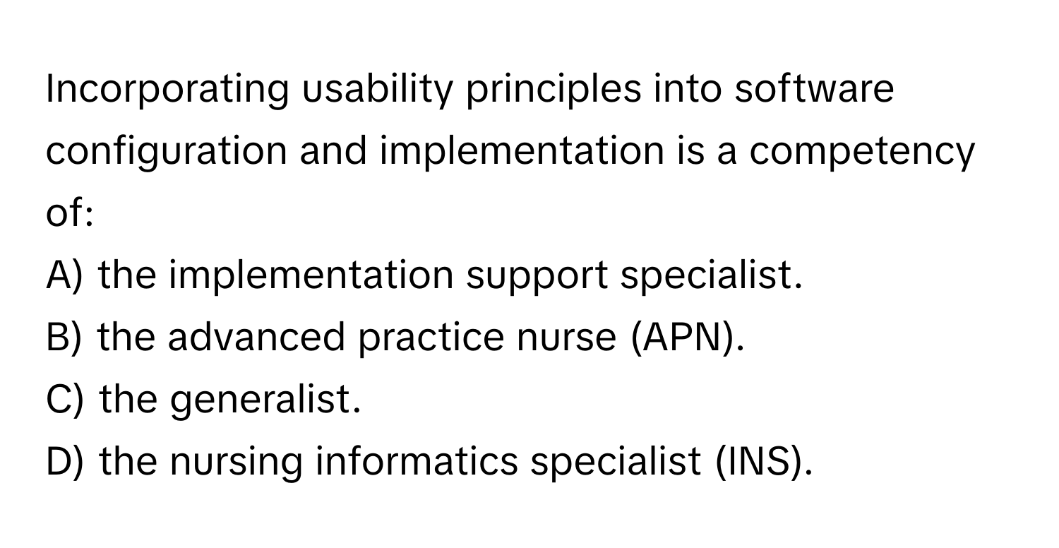 Incorporating usability principles into software configuration and implementation is a competency of:

A) the implementation support specialist.
B) the advanced practice nurse (APN).
C) the generalist.
D) the nursing informatics specialist (INS).