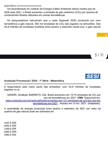 Um levantamento do Instituto de Energia e Meio Ambiente (lema) mostra que de
2020 para 2021, o Brasil aumentou a emissão de gás carbônico (CO_2)
combustíveis fósseis utilizados em usinas termelétricas, por queima de
Os pesquisadores calcularam que a cada Gigawatt (GW) produzido por uma
termelétrica a gás natural, 482 mil toneladas de CO_2 são jogados na almosfera. Das
45,8 milhões de toneladas emitidas entre janeiro e setembro deste ano, o gás natural
3
5 / 11
SESI
Avaliação Processual 12024-1^a Série - Matemática
é responsável pela maior parte das emissões, com 23,9 milhões de toneladas
jogadas no ar.
SANDRI, Amábyle; BARRETO, Elis. Brasil aumentou em 121% emissões de CO_2 por
uso de termelétricas em 2021. CNN. Disponível em:
www.cnnbrasil.com.br/nacional/brasil-aumentou-em-121-emissões-de-co2-por-uso-de-
termeletricas-em-2021 . Acesso em: 6 nov. 2021. (Adaptado).
A quantidade de energía produzida entre janeiro e setembro de 2021 por meio da
queima de gás natural pode ser estimada em
A) 37,6 GW.
B) 45,4 GW.
C) 49,6 GW.
D) 60,0 GW..
E) 95,0 GW.