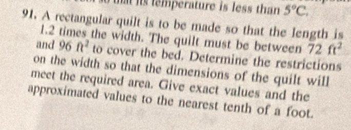 at is temperature is less than 5°C. 
91. A rectangular quilt is to be made so that the length is
1.2 times the width. The quilt must be between 72ft^2
and 96ft^2 to cover the bed. Determine the restrictions 
on the width so that the dimensions of the quilt will 
meet the required area. Give exact values and the 
approximated values to the nearest tenth of a foot.