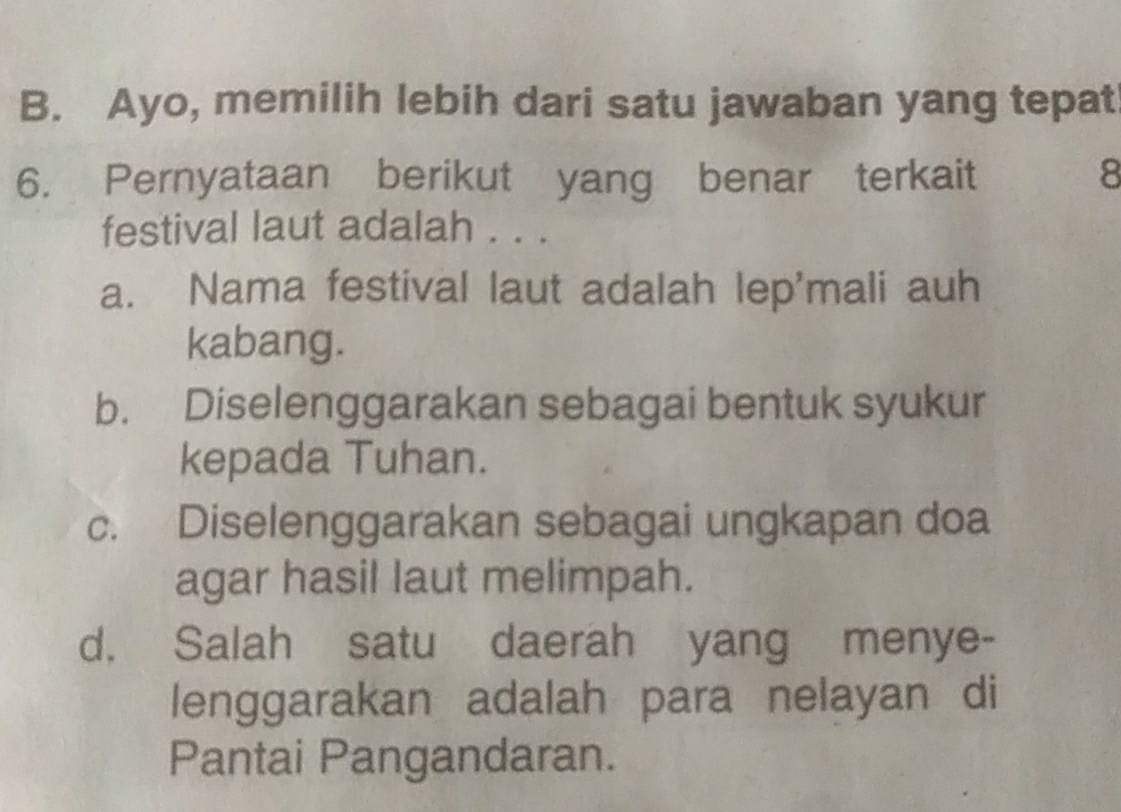 Ayo, memilih lebih dari satu jawaban yang tepat
6. Pernyataan berikut yang benar terkait 8
festival laut adalah . . .
a. Nama festival laut adalah lep'mali auh
kabang.
b. Diselenggarakan sebagai bentuk syukur
kepada Tuhan.
c. Diselenggarakan sebagai ungkapan doa
agar hasil laut melimpah.
d. Salah satu daerah yang menye-
lenggarakan adalah para nelayan di
Pantai Pangandaran.