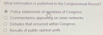 What information is published in the Congressional Record?
Policy statements of members of Congress
Commentaries appeaning on news networks
Debates that occurred within Congress
Results of public opinion polls