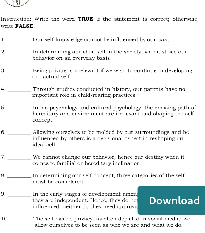 Instruction: Write the word TRUE if the statement is correct; otherwise, 
write FALSE. 
1._ Our self-knowledge cannot be influenced by our past. 
2. _In determining our ideal self in the society, we must see our 
behavior on an everyday basis. 
3. _Being private is irrelevant if we wish to continue in developing 
our actual self. 
4. _Through studies conducted in history, our parents have no 
important role in child-rearing practices. 
5. _In bio-psychology and cultural psychology, the crossing path of 
hereditary and environment are irrelevant and shaping the self- 
concept. 
6. _Allowing ourselves to be molded by our surroundings and be 
influenced by others is a decisional aspect in reshaping our 
ideal self. 
7. _We cannot change our behavior, hence our destiny when it 
comes to familial or hereditary inclination. 
8. _In determining our self-concept, three categories of the self 
must be considered. 
9. _In the early stages of development amon; 
they are independent. Hence, they do no 
influenced; neither do they need approva Download 
10. _The self has no privacy, as often depicted in social media; we 
allow ourselves to be seen as who we are and what we do.