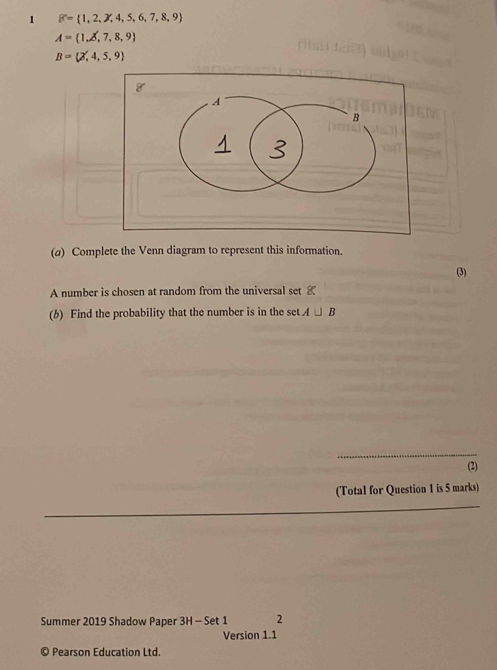 1 g= 1,2,3,4,5,6,7,8,9
A= 1,2,7,8,9
B= 2,4,5,9
(a) Complete the Venn diagram to represent this information. 
(3) 
A number is chosen at random from the universal set 
(b) Find the probability that the number is in the setA⊥ B
(2) 
(Total for Question 1 is 5 marks) 
Summer 2019 Shadow Paper 3H - Set 1 2 
Version 1.1 
© Pearson Education Ltd.