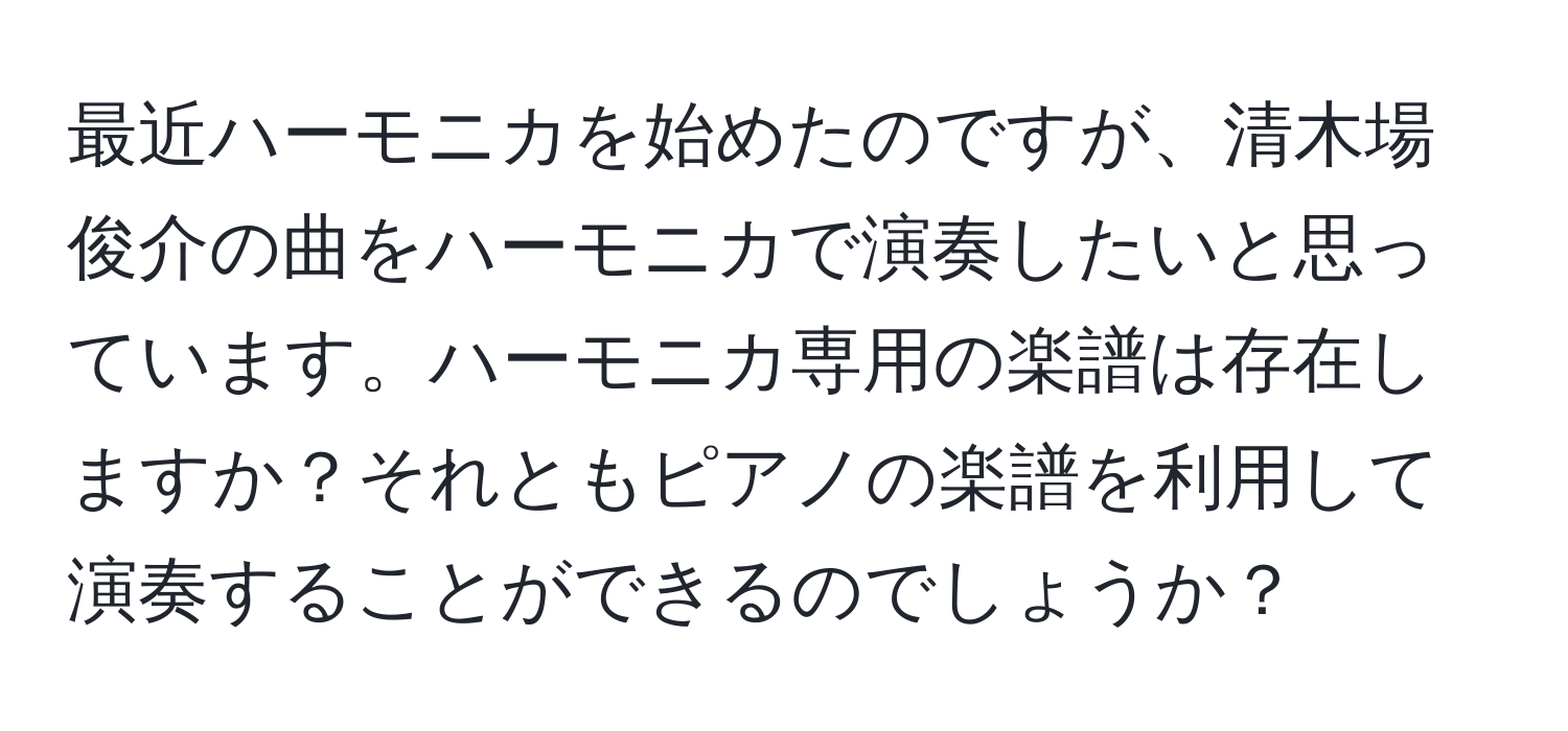 最近ハーモニカを始めたのですが、清木場俊介の曲をハーモニカで演奏したいと思っています。ハーモニカ専用の楽譜は存在しますか？それともピアノの楽譜を利用して演奏することができるのでしょうか？